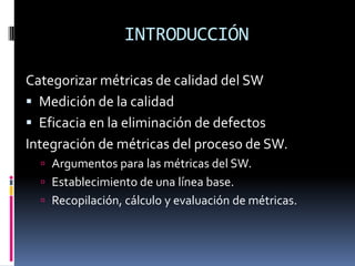 INTRODUCCIÓN

Categorizar métricas de calidad del SW
 Medición de la calidad
 Eficacia en la eliminación de defectos
Integración de métricas del proceso de SW.
   Argumentos para las métricas del SW.
   Establecimiento de una línea base.
   Recopilación, cálculo y evaluación de métricas.
 