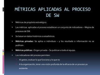 MÉTRICAS APLICADAS AL PROCESO
                DE SW
   Métricas de propósito estratégico.

   Las métricas aplicadas al proceso establecen un conjunto de indicadores – Mejora de
    procesos de SW.

   Se basan en datos históricos o estadísticos.

   Métricas privadas: Se aplica a individuos – y los resultado o información no se
    publican.

   Métricas públicas : Origen privada – Se publican a todo el equipo.

   Los indicadores del proceso permiten:

       Al gestor, evaluar lo que funciona y lo que no

       A la organización, tener una visión profunda de la eficacia de un proceso ya
        existente
 