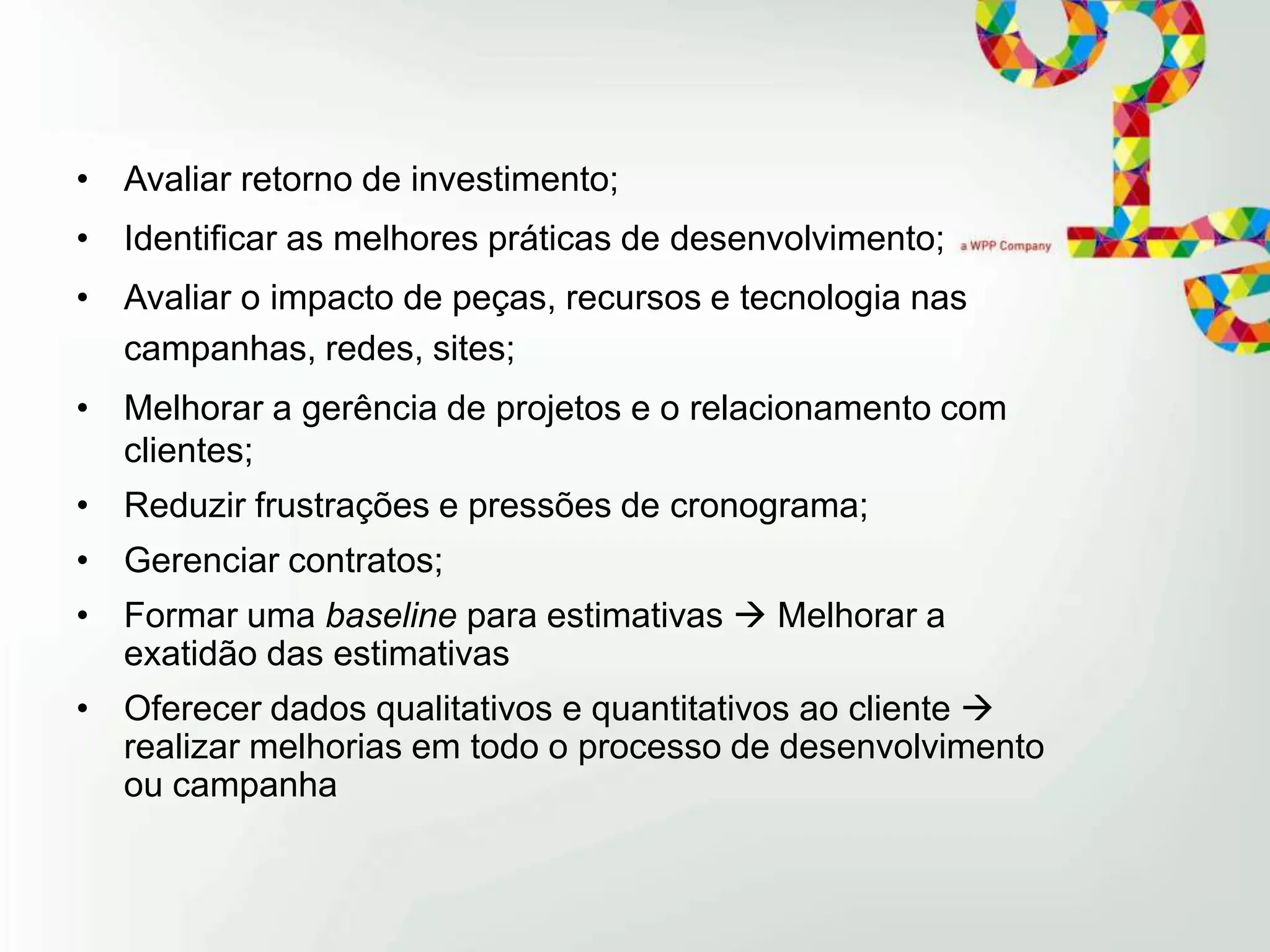 • Avaliar retorno de investimento;
• Identificar as melhores práticas de desenvolvimento;
• Avaliar o impacto de peças, recursos e tecnologia nas
campanhas, redes, sites;
• Melhorar a gerência de projetos e o relacionamento com
clientes;
• Reduzir frustrações e pressões de cronograma;

• Gerenciar contratos;
• Formar uma baseline para estimativas  Melhorar a
exatidão das estimativas
• Oferecer dados qualitativos e quantitativos ao cliente 
realizar melhorias em todo o processo de desenvolvimento
ou campanha

 