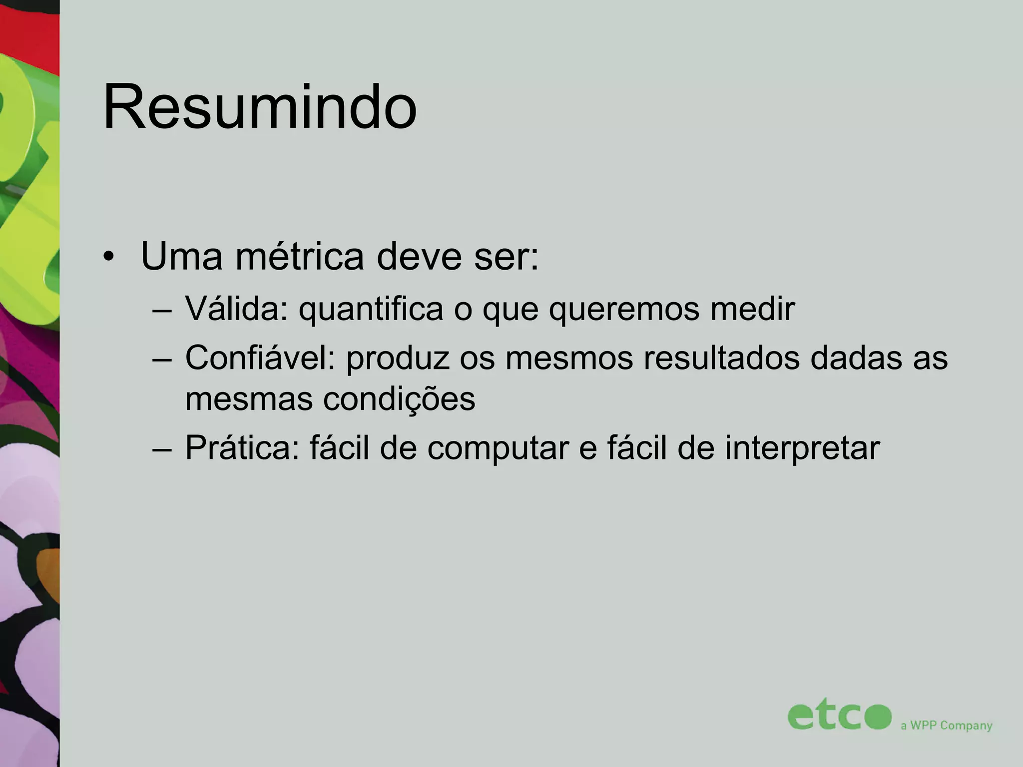 Resumindo
• Uma métrica deve ser:
– Válida: quantifica o que queremos medir
– Confiável: produz os mesmos resultados dadas as
mesmas condições
– Prática: fácil de computar e fácil de interpretar

 