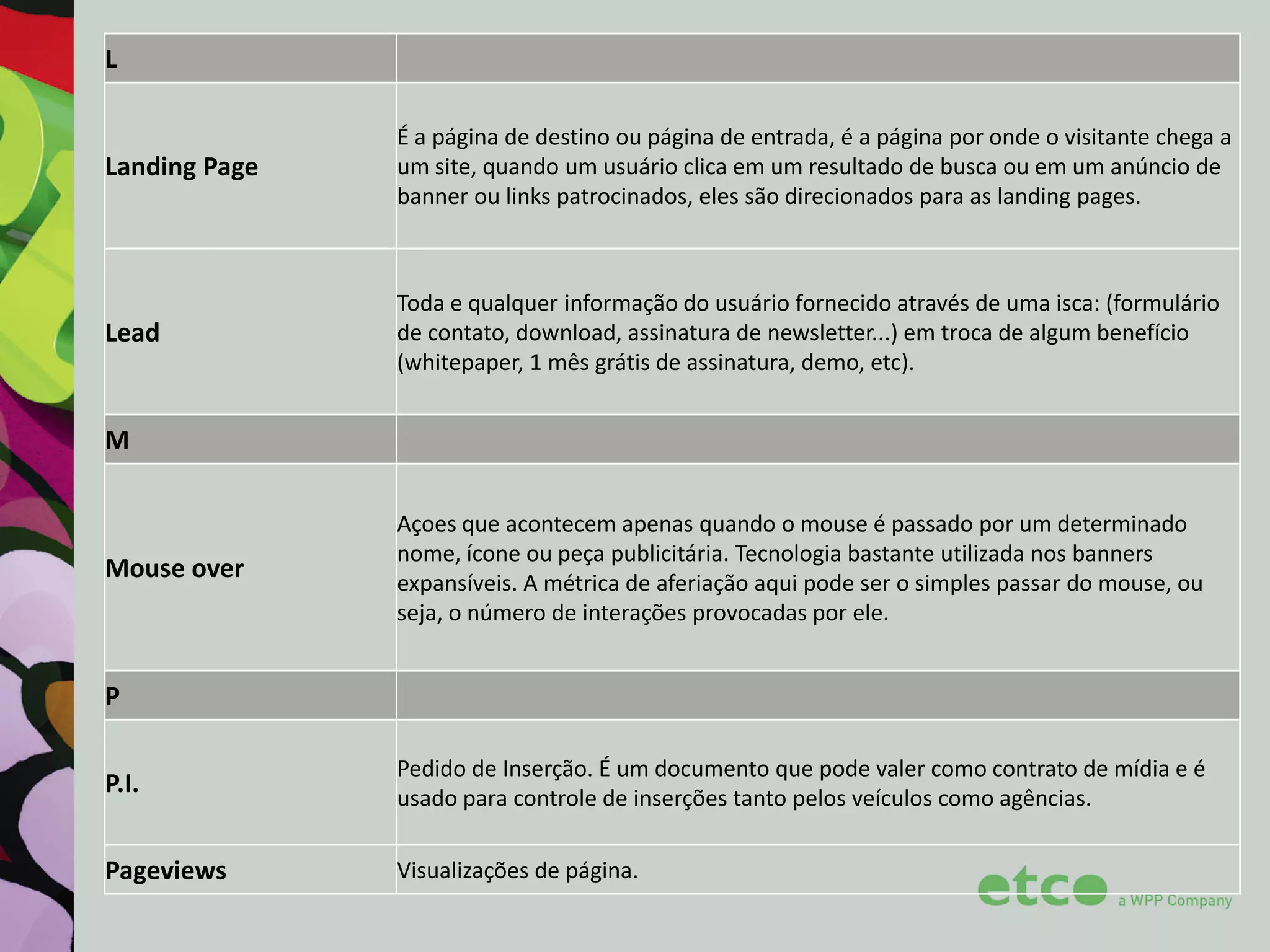 L

Landing Page

É a página de destino ou página de entrada, é a página por onde o visitante chega a
um site, quando um usuário clica em um resultado de busca ou em um anúncio de
banner ou links patrocinados, eles são direcionados para as landing pages.

Lead

Toda e qualquer informação do usuário fornecido através de uma isca: (formulário
de contato, download, assinatura de newsletter...) em troca de algum benefício
(whitepaper, 1 mês grátis de assinatura, demo, etc).

M

Mouse over

Açoes que acontecem apenas quando o mouse é passado por um determinado
nome, ícone ou peça publicitária. Tecnologia bastante utilizada nos banners
expansíveis. A métrica de aferiação aqui pode ser o simples passar do mouse, ou
seja, o número de interações provocadas por ele.

P
P.I.

Pedido de Inserção. É um documento que pode valer como contrato de mídia e é
usado para controle de inserções tanto pelos veículos como agências.

Pageviews

Visualizações de página.

 