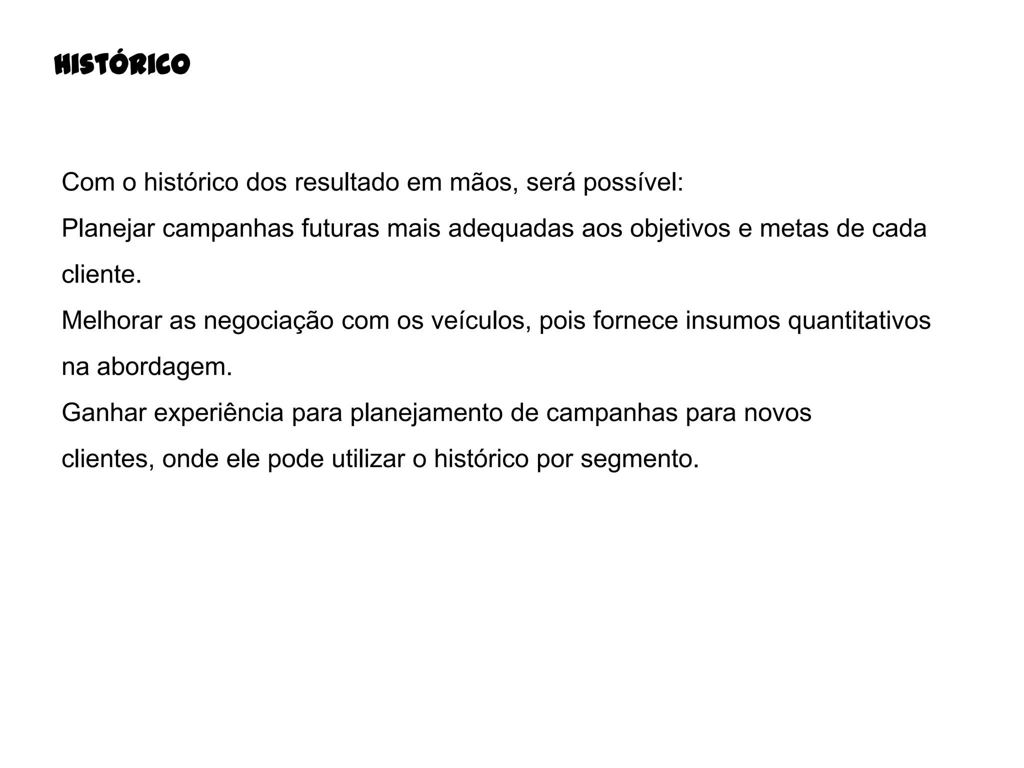 Histórico

Com o histórico dos resultado em mãos, será possível:
Planejar campanhas futuras mais adequadas aos objetivos e metas de cada
cliente.
Melhorar as negociação com os veículos, pois fornece insumos quantitativos
na abordagem.
Ganhar experiência para planejamento de campanhas para novos
clientes, onde ele pode utilizar o histórico por segmento.

 