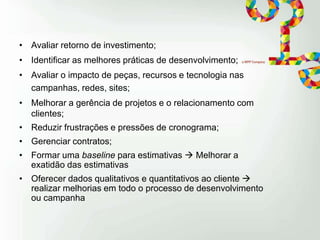 • Avaliar retorno de investimento;
• Identificar as melhores práticas de desenvolvimento;
• Avaliar o impacto de peças, recursos e tecnologia nas
campanhas, redes, sites;
• Melhorar a gerência de projetos e o relacionamento com
clientes;
• Reduzir frustrações e pressões de cronograma;

• Gerenciar contratos;
• Formar uma baseline para estimativas  Melhorar a
exatidão das estimativas
• Oferecer dados qualitativos e quantitativos ao cliente 
realizar melhorias em todo o processo de desenvolvimento
ou campanha

 