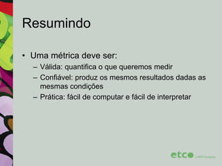 Resumindo
• Uma métrica deve ser:
– Válida: quantifica o que queremos medir
– Confiável: produz os mesmos resultados dadas as
mesmas condições
– Prática: fácil de computar e fácil de interpretar

 