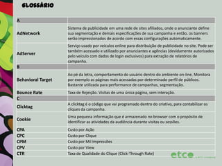 Glossário
A
AdNetwork

Sistema de publicidade em uma rede de sites afiliados, onde o anunciante define
sua segmentação e demais especificações de sua campanha e então, os banners
serão impressionados de acordo com essas configurações automaticamente.

AdServer

Serviço usado por veículos online para distribuição de publicidade no site. Pode ser
também acessado e utilizado por anunciantes e agências (devidamente autorizados
pelo veículo com dados de login exclusivos) para extração de relatórios de
campanha.

B
Behavioral Target
Bounce Rate
C

Ao pé da letra, comportamento do usuário dentro do ambiente on-line. Monitora
por exemplo as páginas mais acessadas por determinado perfil de públicos.
Bastante utilizada para performance de campanhas, segmentação.
Taxa de Rejeição. Visitas de uma única página, sem interação.

Clicktag

A clicktag é o código que vai programado dentro do criativo, para contabilizar os
cliques da campanha.

Cookie

Uma pequena informação que é armazenado no browser com o propósito de
identificar as atividades da audiência durante visitas ou sessões.

CPA
CPC
CPM
CPV
CTR

Custo por Ação
Custo por Clique
Custo por Mil Impressões
Custo por View
Taxa de Qualidade do Clique (Click-Through Rate)

 