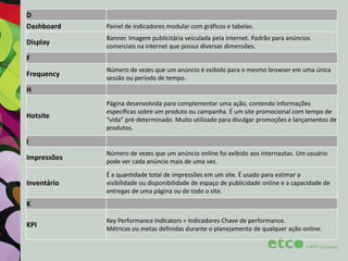 D
Dashboard
Display

Painel de indicadores modular com gráficos e tabelas.
Banner. Imagem publicitária veiculada pela internet. Padrão para anúncios
comerciais na internet que possui diversas dimensões.

F
Frequency

Número de vezes que um anúncio é exibido para o mesmo browser em uma única
sessão ou período de tempo.

H
Hotsite

Página desenvolvida para complementar uma ação, contendo informações
específicas sobre um produto ou campanha. É um site promocional com tempo de
“vida” pré-determinado. Muito utilizado para divulgar promoções e lançamentos de
produtos.

I
Impressões

Número de vezes que um anúncio online foi exibido aos internautas. Um usuário
pode ver cada anúncio mais de uma vez.

Inventário

É a quantidade total de impressões em um site. É usado para estimar a
visibilidade ou disponibilidade de espaço de publicidade online e a capacidade de
entregas de uma página ou de todo o site.

K
KPI

Key Performance Indicators = Indicadores Chave de performance.
Métricas ou metas definidas durante o planejamento de qualquer ação online.

 