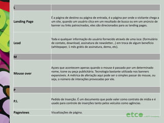 L

Landing Page

É a página de destino ou página de entrada, é a página por onde o visitante chega a
um site, quando um usuário clica em um resultado de busca ou em um anúncio de
banner ou links patrocinados, eles são direcionados para as landing pages.

Lead

Toda e qualquer informação do usuário fornecido através de uma isca: (formulário
de contato, download, assinatura de newsletter...) em troca de algum benefício
(whitepaper, 1 mês grátis de assinatura, demo, etc).

M

Mouse over

Açoes que acontecem apenas quando o mouse é passado por um determinado
nome, ícone ou peça publicitária. Tecnologia bastante utilizada nos banners
expansíveis. A métrica de aferiação aqui pode ser o simples passar do mouse, ou
seja, o número de interações provocadas por ele.

P
P.I.

Pedido de Inserção. É um documento que pode valer como contrato de mídia e é
usado para controle de inserções tanto pelos veículos como agências.

Pageviews

Visualizações de página.

 