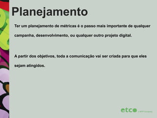 Planejamento
Ter um planejamento de métricas é o passo mais importante de qualquer
campanha, desenvolvimento, ou qualquer outro projeto digital.

A partir dos objetivos, toda a comunicação vai ser criada para que eles
sejam atingidos.

 
