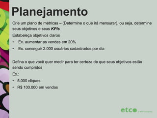 Planejamento
Crie um plano de métricas – (Determine o que irá mensurar), ou seja, determine
seus objetivos e seus KPIs
Estabeleça objetivos claros
•

Ex. aumentar as vendas em 20%

•

Ex. conseguir 2.000 usuários cadastrados por dia

Defina o que você quer medir para ter certeza de que seus objetivos estão
sendo cumpridos
Ex.:
• 5.000 cliques
• R$ 100.000 em vendas

 