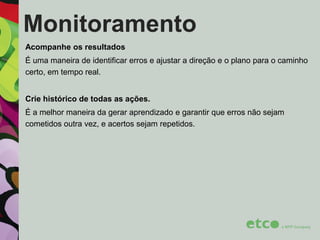 Monitoramento
Acompanhe os resultados
É uma maneira de identificar erros e ajustar a direção e o plano para o caminho
certo, em tempo real.

Crie histórico de todas as ações.
É a melhor maneira da gerar aprendizado e garantir que erros não sejam
cometidos outra vez, e acertos sejam repetidos.

 