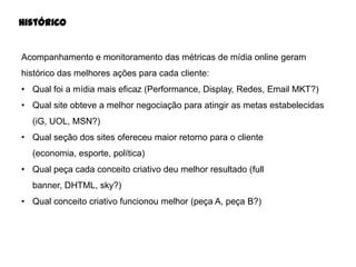 Histórico

Acompanhamento e monitoramento das métricas de mídia online geram

histórico das melhores ações para cada cliente:
• Qual foi a mídia mais eficaz (Performance, Display, Redes, Email MKT?)
• Qual site obteve a melhor negociação para atingir as metas estabelecidas
(iG, UOL, MSN?)
• Qual seção dos sites ofereceu maior retorno para o cliente
(economia, esporte, política)
• Qual peça cada conceito criativo deu melhor resultado (full
banner, DHTML, sky?)
• Qual conceito criativo funcionou melhor (peça A, peça B?)

 