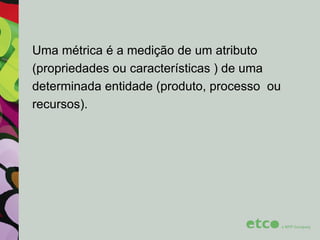 Uma métrica é a medição de um atributo
(propriedades ou características ) de uma
determinada entidade (produto, processo ou
recursos).

 