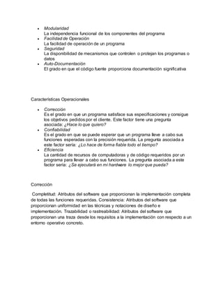  Modularidad
La independencia funcional de los componentes del programa
 Facilidad de Operación
La facilidad de operación de un programa
 Seguridad
La disponibilidad de mecanismos que controlen o protejan los programas o
datos
 Auto-Documentación
El grado en que el código fuente proporciona documentación significativa
Características Operacionales
 Corrección
Es el grado en que un programa satisface sus especificaciones y consigue
los objetivos pedidos por el cliente. Este factor tiene una pregunta
asociada: ¿Hace lo que quiero?
 Confiabilidad
Es el grado en que se puede esperar que un programa lleve a cabo sus
funciones esperadas con la precisión requerida. La pregunta asociada a
este factor sería: ¿Lo hace de forma fiable todo el tiempo?
 Eficiencia
La cantidad de recursos de computadoras y de código requeridos por un
programa para llevar a cabo sus funciones. La pregunta asociada a este
factor sería: ¿Se ejecutará en mi hardware lo mejor que pueda?
Corrección
Completitud: Atributos del software que proporcionan la implementación completa
de todas las funciones requeridas. Consistencia: Atributos del software que
proporcionan uniformidad en las técnicas y notaciones de diseño e
implementación. Trazabilidad o rastreabilidad: Atributos del software que
proporcionan una traza desde los requisitos a la implementación con respecto a un
entorno operativo concreto.
 