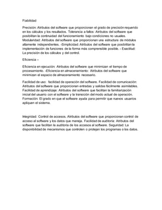 Fiabilidad
Precisión: Atributos del software que proporcionan el grado de precisión requerido
en los cálculos y los resultados. Tolerancia a fallos: Atributos del software que
posibilitan la continuidad del funcionamiento bajo condiciones no usuales.
Modularidad: Atributos del software que proporcionan una estructura de módulos
altamente independientes. -Simplicidad: Atributos del software que posibilitan la
implementación de funciones de la forma más comprensible posible. - Exactitud:
La precisión de los cálculos y del control.
Eficiencia –
Eficiencia en ejecución: Atributos del software que minimizan el tiempo de
procesamiento. -Eficiencia en almacenamiento: Atributos del software que
minimizan el espacio de almacenamiento necesario.
Facilidad de uso: facilidad de operación del software. Facilidad de comunicación:
Atributos del software que proporcionan entradas y salidas fácilmente asimilables.
Facilidad de aprendizaje: Atributos del software que facilitan la familiarización
inicial del usuario con el software y la transición del modo actual de operación.
Formación: El grado en que el software ayuda para permitir que nuevos usuarios
apliquen el sistema.
Integridad: Control de accesos. Atributos del software que proporcionan control de
acceso al software y los datos que maneja. Facilidad de auditoría: Atributos del
software que facilitan la auditoría de los accesos al software. Seguridad: La
disponibilidad de mecanismos que controlen o protejan los programas o los datos.
 