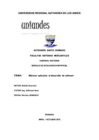 UNIVERSIDAD REGIONAL AUTONOMA DE LOS ANDES
EXTENSIÓN SANTO DOMINGO
FACULTAD SISTEMAS MERCANTILES
CARRERA SISTEMAS
MODULO DE INTELIGENCIAARTIFICIAL
TEMA: Métricas aplicadas al desarrollo de software
AUTOR: Andrés Guevara
TUTOR: Ing. Jefferson Arca
FECHA: Viernes, 05/06/2015
PERIODO
ABRIL – OCTUBRE 2015
uniandes
 