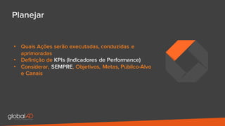Planejar
• Quais Ações serão executadas, conduzidas e
aprimoradas
• Definição de KPIs (Indicadores de Performance)
• Considerar, SEMPRE, Objetivos, Metas, Público-Alvo
e Canais
 