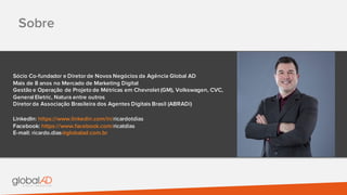 Sobre
Sócio Co-fundador e Diretor de Novos Negócios da Agência Global AD
Mais de 8 anos no Mercado de Marketing Digital
Gestão e Operação de Projeto de Métricas em Chevrolet (GM), Volkswagen, CVC,
General Eletric, Natura entre outros
Diretor da Associação Brasileira dos Agentes Digitais Brasil (ABRADi)
LinkedIn: https://www.linkedin.com/in/ricardotdias
Facebook: https://www.facebook.com/ricatdias
E-mail: ricardo.dias@globalad.com.br
 