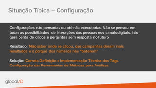 Situação Típica – Configuração
Configurações não pensadas ou até não executadas. Não se pensou em
todas as possibilidades de interações das pessoas nos canais digitais. Isto
gera perda de dados e perguntas sem resposta no futuro
Resultado: Não saber onde se clicou, que campanhas deram mais
resultados e o porquê dos números não “baterem”
Solução: Correta Definição e Implementação Técnica das Tags.
Configuração das Ferramentas de Métricas para Análises
 