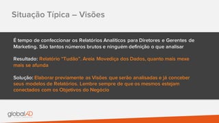 Situação Típica – Visões
É tempo de confeccionar os Relatórios Analíticos para Diretores e Gerentes de
Marketing. São tantos números brutos e ninguém definição o que analisar
Resultado: Relatório “Tudão”. Areia Movediça dos Dados, quanto mais mexe
mais se afunda
Solução: Elaborar previamente as Visões que serão analisadas e já conceber
seus modelos de Relatórios. Lembre sempre de que os mesmos estejam
conectados com os Objetivos do Negócio
 