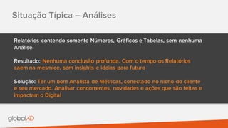 Situação Típica – Análises
Relatórios contendo somente Números, Gráficos e Tabelas, sem nenhuma
Análise.
Resultado: Nenhuma conclusão profunda. Com o tempo os Relatórios
caem na mesmice, sem insights e ideias para futuro
Solução: Ter um bom Analista de Métricas, conectado no nicho do cliente
e seu mercado. Analisar concorrentes, novidades e ações que são feitas e
impactam o Digital
 