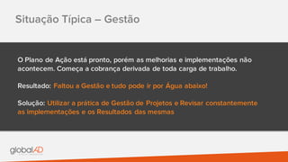 Situação Típica – Gestão
O Plano de Ação está pronto, porém as melhorias e implementações não
acontecem. Começa a cobrança derivada de toda carga de trabalho.
Resultado: Faltou a Gestão e tudo pode ir por Água abaixo!
Solução: Utilizar a prática de Gestão de Projetos e Revisar constantemente
as implementações e os Resultados das mesmas
 