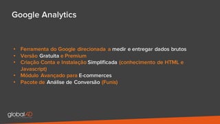 Google Analytics
• Ferramenta do Google direcionada a medir e entregar dados brutos
• Versão Gratuita e Premium
• Criação Conta e Instalação Simplificada (conhecimento de HTML e
Javascript)
• Módulo Avançado para E-commerces
• Pacote de Análise de Conversão (Funis)
 