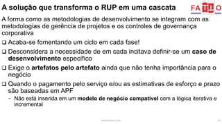 A solução que transforma o RUP em uma cascata 
A forma como as metodologias de desenvolvimento se integram com as 
metodologias de gerência de projetos e os controles de governança 
corporativa 
 Acaba-se fomentando um ciclo em cada fase! 
 Desconsidera a necessidade de em cada incitava definir-se um caso de 
desenvolvimento específico 
 Exige o artefatos pelo artefato ainda que não tenha importância para o 
negócio 
 Quando o pagamento pelo serviço e/ou as estimativas de esforço e prazo 
são baseadas em APF 
– Não está inserida em um modelo de negócio compatível com a lógica iterativa e 
incremental 
www.fattocs.com 10 
 