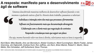 A resposta: manifesto para o desenvolvimento 
ágil de software 
Estamos descobrindo maneiras melhores de desenvolver software fazendo-o nós 
mesmos e ajudando outros a fazê-lo. Através deste trabalho, passamos a valorizar: 
Indivíduos e interação entre eles mais que processos e ferramentas 
Software em funcionamento mais que documentação abrangente 
Colaboração com o cliente mais que negociação de contratos 
Responder a mudanças mais que seguir um plano 
Ou seja, mesmo havendo valor nos itens à direita, valorizamos mais os itens à esquerda. 
Kent Beck, Mike Beedle, Arie van Bennekum, Alistair Cockburn, Ward Cunningham, Martin Fowler, James 
Grenning, Jim Highsmith, Andrew Hunt, Ron Jeffries, Jon Kern, Brian Marick, Robert C. Martin, Steve 
Mellor, Ken Schwaber, Jeff Sutherland, Dave Thomas. 
©2001, Autores acima citados. Esta declaração pode ser livremente copiada, sob qualquer forma, mas apenas na sua totalidade através do presente aviso. 
www.fattocs.com 11 
 