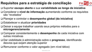 Requisitos para a estratégia de conciliação 
 Suportar escopo aberto e sua variabilidade ao longo da iniciativa 
 Considerar o nível de informação aumentando conforme os requisitos 
são “revelados” 
 Planejar e controlar o desempenho global (da iniciativa) 
 Estabelecer e atualizar prioridades 
 Deixar a equipe trabalhar usando seus próprios métodos para o 
microgerenciamento 
 Comparar consistentemente o desempenho de cada iniciativa com 
outras iniciativas 
 Dar visibilidade à administração sobre o progresso, identificando 
desvios que exijam atenção superior 
 Remunerar conforme o valor agregado (em nível tático) 
www.fattocs.com 14 
 