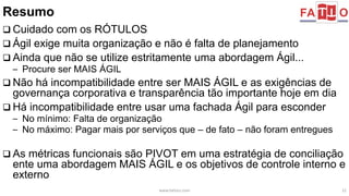 Resumo 
 Cuidado com os RÓTULOS 
 Ágil exige muita organização e não é falta de planejamento 
 Ainda que não se utilize estritamente uma abordagem Ágil... 
– Procure ser MAIS ÁGIL 
 Não há incompatibilidade entre ser MAIS ÁGIL e as exigências de 
governança corporativa e transparência tão importante hoje em dia 
 Há incompatibilidade entre usar uma fachada Ágil para esconder 
– No mínimo: Falta de organização 
– No máximo: Pagar mais por serviços que – de fato – não foram entregues 
 As métricas funcionais são PIVOT em uma estratégia de conciliação 
ente uma abordagem MAIS ÁGIL e os objetivos de controle interno e 
externo 
www.fattocs.com 22 
 
