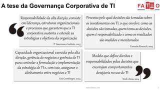 A tese da Governança Corporativa de TI 
Processo pelo qual decisões são tomadas sobre 
os investimentos em TI, o que envolve: como as 
decisões são tomadas, quem toma as decisões, 
quem é responsabilizado e como os resultados 
são medidos e monitorados 
Forrester Research, 2005 
Modelo que define direitos e 
responsabilidades pelas decisões que 
encorajam comportamentos 
desejáveis no uso de TI 
Weill e Ross, 2004 
www.fattocs.com 5 
Responsabilidade da alta direção, consiste 
em liderança, estruturas organizacionais 
e processos que garantem que a TI 
corporativa sustenta e estende as 
estratégias e objetivos da organização 
IT Governance Institute, 2003 
Capacidade organizacional exercida pela alta 
direção, gerência de negócios e gerência de TI 
para controlar a formulação e implementação 
da estratégia de TI e, com isso, assegurar o 
alinhamento entre negócios e TI 
Van Grembergen, 2004 
 