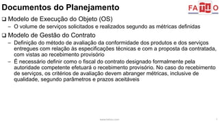 Documentos do Planejamento 
 Modelo de Execução do Objeto (OS) 
– O volume de serviços solicitados e realizados segundo as métricas definidas 
 Modelo de Gestão do Contrato 
– Definição do método de avaliação da conformidade dos produtos e dos serviços 
entregues com relação às especificações técnicas e com a proposta da contratada, 
com vistas ao recebimento provisório 
– É necessário definir como o fiscal do contrato designado formalmente pela 
autoridade competente efetuará o recebimento provisório. No caso do recebimento 
de serviços, os critérios de avaliação devem abranger métricas, inclusive de 
qualidade, segundo parâmetros e prazos aceitáveis 
www.fattocs.com 7 
 