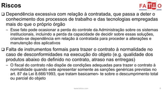 Riscos 
 Dependência excessiva com relação à contratada, que passa a deter o 
conhecimento dos processos de trabalho e das tecnologias empregadas 
mais do que o próprio órgão 
– Esse fato pode ocasionar a perda do controle da Administração sobre os sistemas 
institucionais, incluindo a perda da capacidade de decidir sobre essas soluções, 
criando-se dependência em relação à contratada para proceder a alterações e 
manutenção dos aplicativos 
 Falta de instrumentos formais para trazer o contrato à normalidade no 
caso de desconformidades na execução do objeto (e.g. qualidade dos 
produtos abaixo do definido no contrato, atraso nas entregas) 
– O fiscal do contrato não dispõe de condições adequadas para trazer o contrato à 
normalidade quando este apresentar somente as sanções genéricas previstas no 
art. 87 da Lei 8.666/1993, que tratam basicamen- te sobre o descumprimento total 
ou parcial do objeto 
www.fattocs.com 8 
 