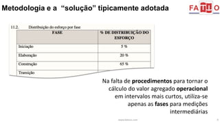 Metodologia e a “solução” tipicamente adotada 
Na falta de procedimentos para tornar o 
cálculo do valor agregado operacional 
em intervalos mais curtos, utiliza-se 
apenas as fases para medições 
intermediárias 
www.fattocs.com 9 
 