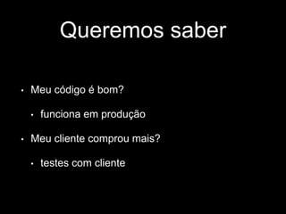 Queremos saber 
• Meu código é bom? 
• funciona em produção 
• Meu cliente comprou mais? 
• testes com cliente 
 