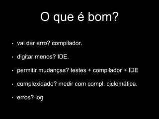 O que é bom? 
• vai dar erro? compilador. 
• digitar menos? IDE. 
• permitir mudanças? testes + compilador + IDE 
• complexidade? medir com compl. ciclomática. 
• erros? log 
 