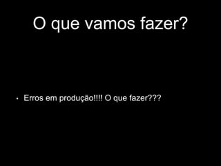 O que vamos fazer? 
• Erros em produção!!!! O que fazer??? 
 