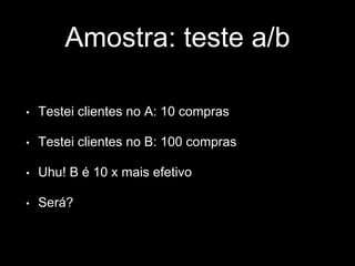 Amostra: teste a/b 
• Testei clientes no A: 10 compras 
• Testei clientes no B: 100 compras 
• Uhu! B é 10 x mais efetivo 
• Será? 
 