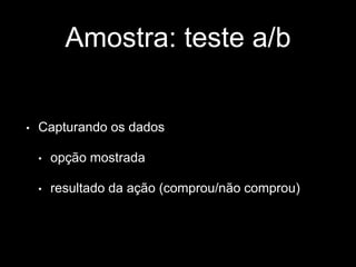 Amostra: teste a/b 
• Capturando os dados 
• opção mostrada 
• resultado da ação (comprou/não comprou) 
 