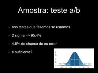 Amostra: teste a/b 
• nos testes que fazemos se usarmos 
• 2 sigma => 95.4% 
• 4.6% de chance de eu errar 
• é suficiente? 
 