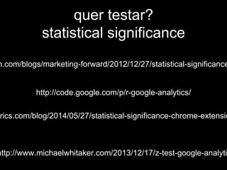 quer testar? 
statistical significance 
experian.com/blogs/marketing-forward/2012/12/27/statistical-significance-http://code.google.com/p/r-google-analytics/ 
lunametrics.com/blog/2014/05/27/statistical-significance-chrome-extension 
http://www.michaelwhitaker.com/2013/12/17/z-test-google-analytics/ 
 