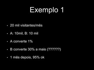 Exemplo 1 
• 20 mil visitantes/mês 
• A: 10mil, B: 10 mil 
• A converte 1% 
• B converte 30% a mais (??????) 
• 1 mês depois, 95% ok 
 