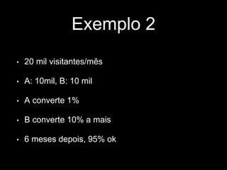 Exemplo 2 
• 20 mil visitantes/mês 
• A: 10mil, B: 10 mil 
• A converte 1% 
• B converte 10% a mais 
• 6 meses depois, 95% ok 
 