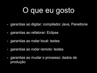 O que eu gosto 
• garantias ao digitar: compilador Java, Panettone 
• garantias ao refatorar: Eclipse 
• garantias ao rodar local: testes 
• garantias ao rodar remoto: testes 
• garantias ao mudar o processo: dados de 
produção 
 