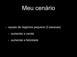 Meu cenário 
• equipe de negócios pequena (3 pessoas) 
• aumentar a venda 
• aumentar a felicidade 
 
