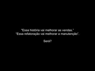 "Essa história vai melhorar as vendas.” 
“Essa refatoração vai melhorar a manutenção”. 
Será? 
 