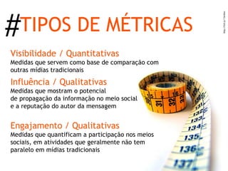 #TIPOS DE MÉTRICAS
Visibilidade / Quantitativas
Medidas que servem como base de comparação com
outras mídias tradicionais

Influência / Qualitativas
Medidas que mostram o potencial
de propagação da informação no meio social
e a reputação do autor da mensagem


Engajamento / Qualitativas
Medidas que quantificam a participação nos meios
sociais, em atividades que geralmente não tem
paralelo em mídias tradicionais
 