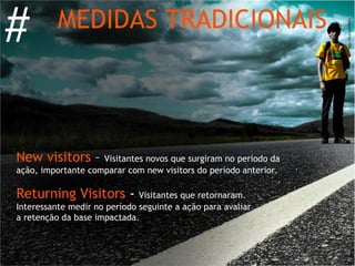 #         MEDIDAS TRADICIONAIS




New visitors –      Visitantes novos que surgiram no período da
ação, importante comparar com new visitors do período anterior.

Returning Visitors -          Visitantes que retornaram.
Interessante medir no período seguinte a ação para avaliar
a retenção da base impactada.
 