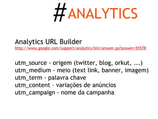 # ANALYTICS
Analytics URL Builder
http://www.google.com/support/analytics/bin/answer.py?answer=55578


utm_source - origem (twitter, blog, orkut, ...)
utm_medium - meio (text link, banner, imagem)
utm_term - palavra chave
utm_content – variações de anúncios
utm_campaign - nome da campanha
 