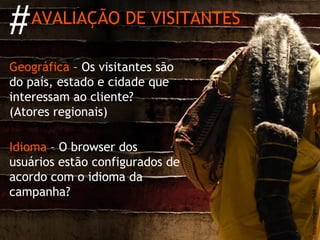 #   AVALIAÇÃO DE VISITANTES

Geográfica – Os visitantes são
do país, estado e cidade que
interessam ao cliente?
(Atores regionais)

Idioma – O browser dos
usuários estão configurados de
acordo com o idioma da
campanha?




                                 http://migre.me/5yLK
 